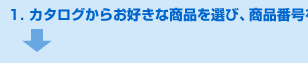 1.カタログからお好きな商品を選び、商品番号を控えて頂く